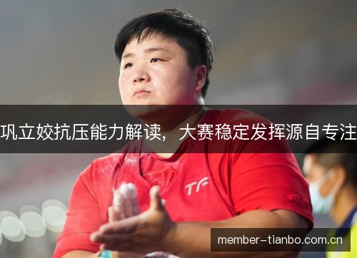 巩立姣抗压能力解读,大赛稳定发挥源自专注 巩立姣抗压能力解读,大赛稳定发挥源自专注